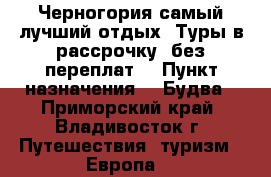 Черногория самый лучший отдых! Туры в рассрочку, без переплат! › Пункт назначения ­  Будва - Приморский край, Владивосток г. Путешествия, туризм » Европа   